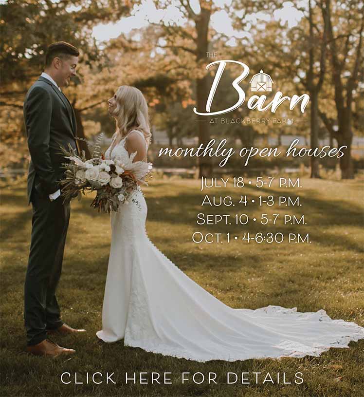 The Barn at Blackberry Farm. Monthly Open Houses. July 18 from 5 to 7 p.m., August 4 from 1 to 3 p.m., September 10 from 5 to 7 p.m., October 1 from 4 to 6:30 p.m.