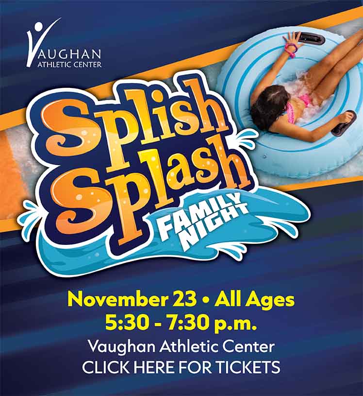 Splish Splash Family Night. November 23. All Ages. 5:30 to 7:30 p.m. Vaughan Athletic Center. Click here for tickets.