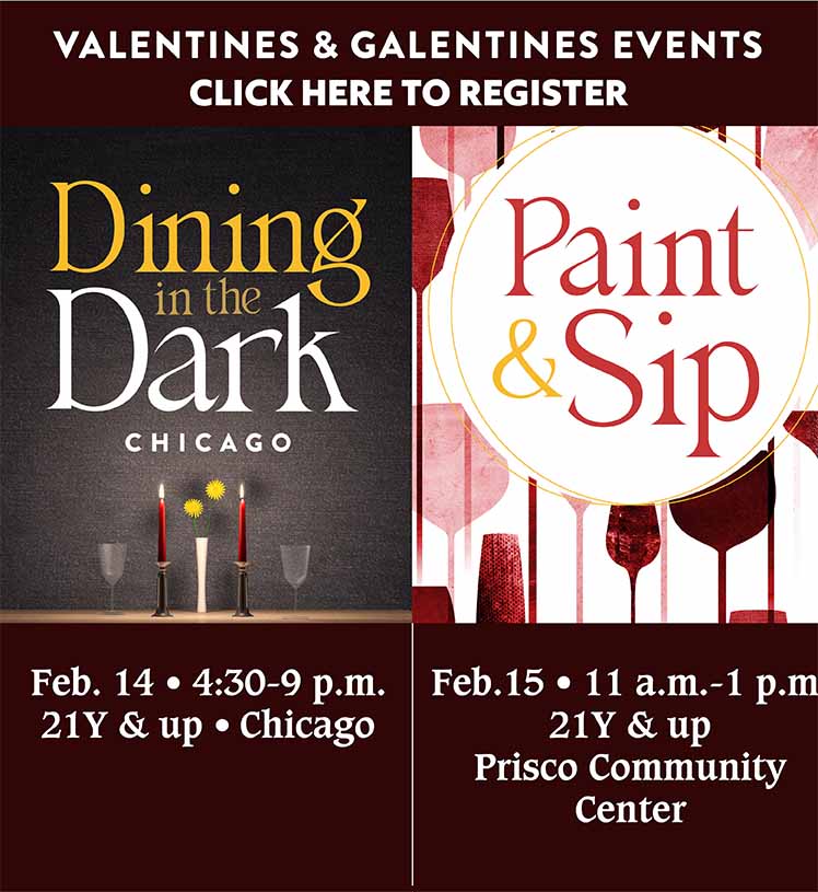 Valentines & Galentines Events. Click here to register. Dining In The Dark Chicago. Feb. 14, 4:30-9 p.m. 21Y & up.