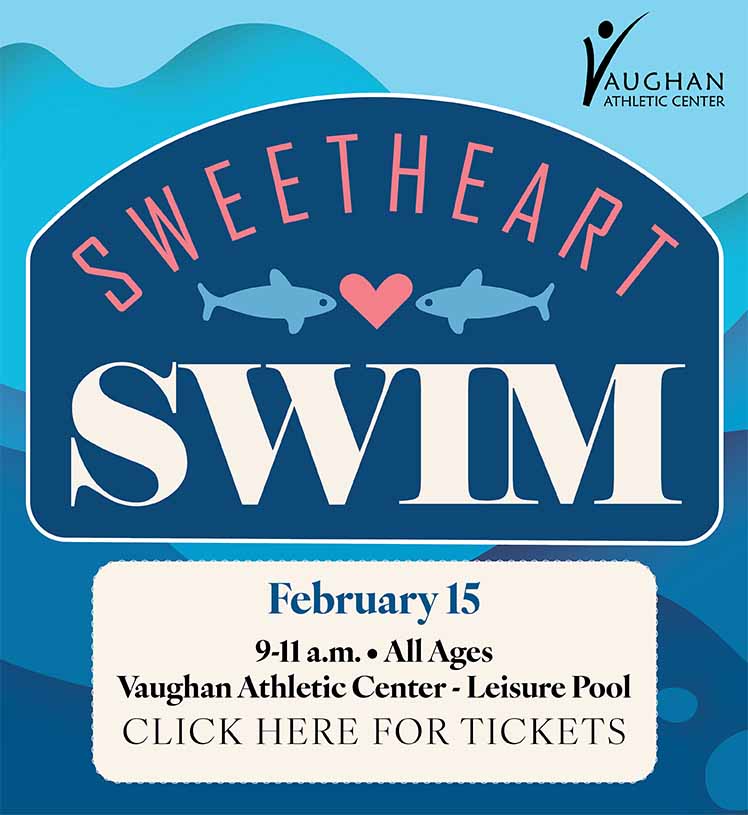 Sweetheart Swim. February 15. 9-11 a.m. All ages. Vaughan Athletic Center Leisure Pool. Jump into Love with this splashtastic event. Enjoy a morning of water slides, splash zones, zero depth pool, music and more. Create your Valentine Day craft and gift it to your loved one. Click here for tickets.