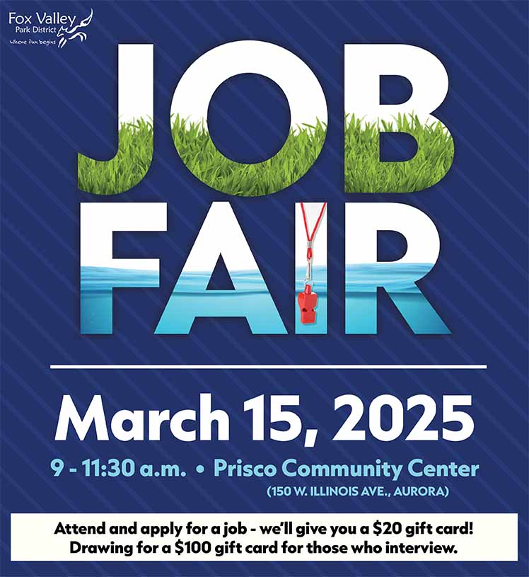 Job Fair. Fox Valley Park District. March 15, 2025. 9 - 11:30 a.m. • Prisco Community Center (150 W. ILLINOIS AVE., AURORA) All jobs pay at least $15/hour! Parks & Grounds • Recreation. Camps • Aquatics • Red Oak. Blackberry Farm & much more. Attend and apply for a job - we’ll give you a $20 gift card! Drawing for a $100 gift card for those who interview.